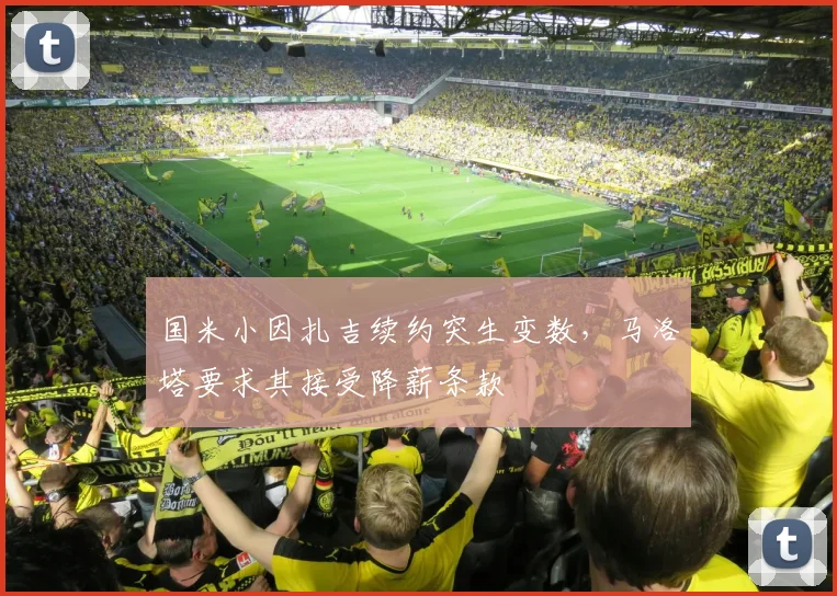 国米小因扎吉续约突生变数,马洛塔要求其接受降薪条款