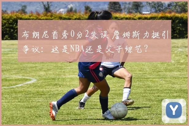 布朗尼首秀0分2失误 詹姆斯力挺引争议：这是NBA还是父子综艺？