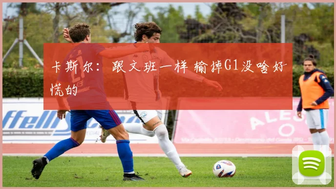 卡斯尔:跟文班一样 输掉G1没啥好慌的