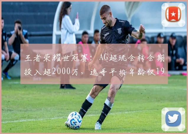 王者荣耀世冠赛:AG超玩会转会期投入超2000万,选手平均年龄仅19岁