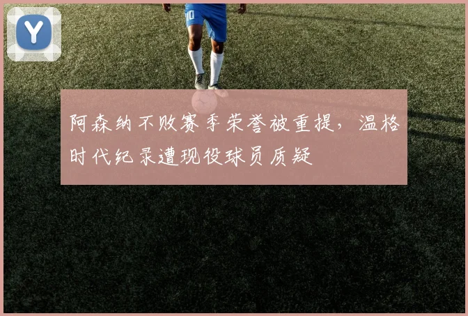 阿森纳不败赛季荣誉被重提,温格时代纪录遭现役球员质疑