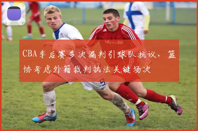 CBA季后赛多次漏判引球队抗议，篮协考虑外籍裁判执法关键场次