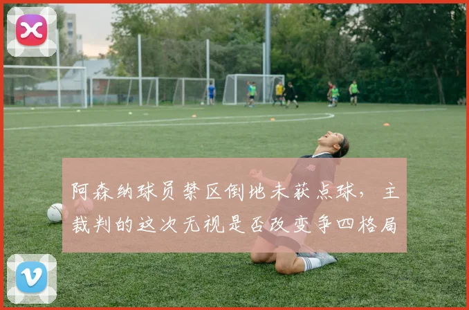 阿森纳球员禁区倒地未获点球,主裁判的这次无视是否改变争四格局?