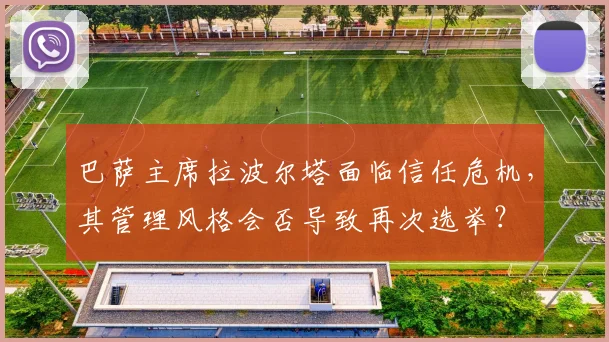巴萨主席拉波尔塔面临信任危机,其管理风格会否导致再次选举?