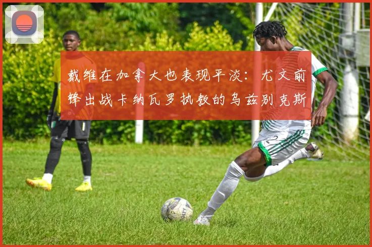 戴维在加拿大也表现平淡:尤文前锋出战卡纳瓦罗执教的乌兹别克斯坦