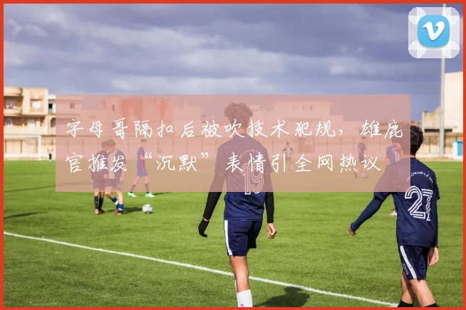 字母哥隔扣后被吹技术犯规,雄鹿官推发“沉默”表情引全网热议